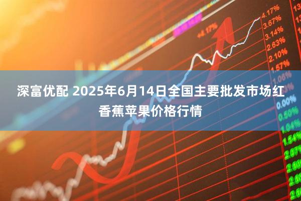 深富优配 2025年6月14日全国主要批发市场红香蕉苹果价格行情