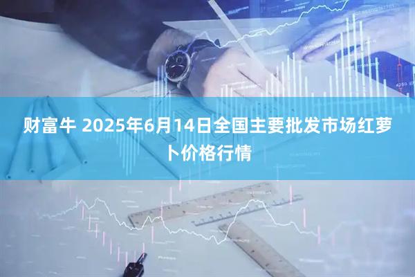 财富牛 2025年6月14日全国主要批发市场红萝卜价格行情