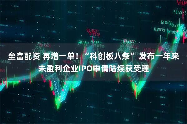 垒富配资 再增一单！“科创板八条” 发布一年来未盈利企业IPO申请陆续获受理