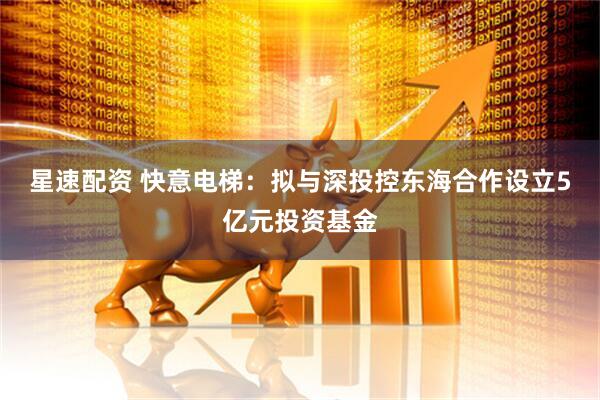 星速配资 快意电梯：拟与深投控东海合作设立5亿元投资基金