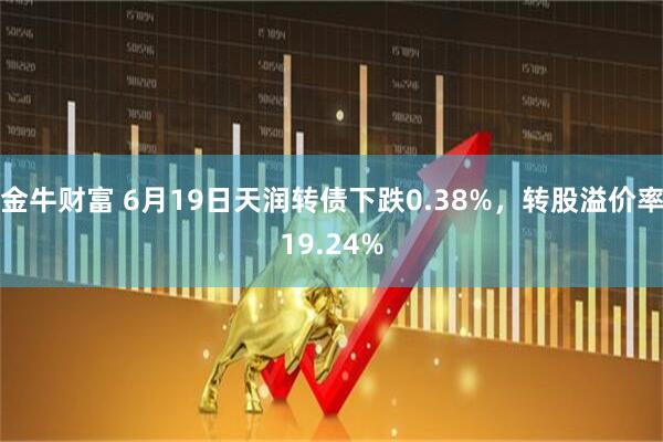 金牛财富 6月19日天润转债下跌0.38%，转股溢价率19.24%