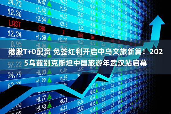 港股T+0配资 免签红利开启中乌文旅新篇！2025乌兹别克斯坦中国旅游年武汉站启幕
