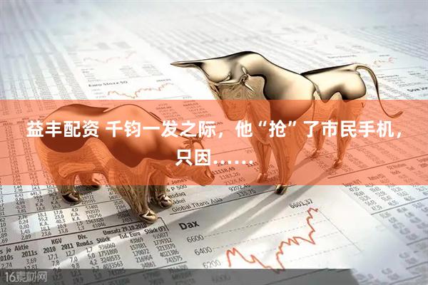 益丰配资 千钧一发之际，他“抢”了市民手机，只因……