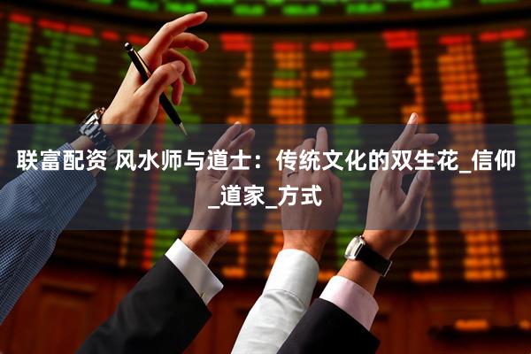 联富配资 风水师与道士：传统文化的双生花_信仰_道家_方式