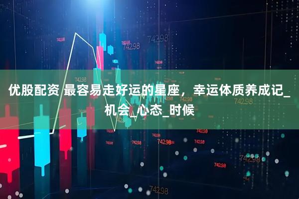 优股配资 最容易走好运的星座，幸运体质养成记_机会_心态_时候
