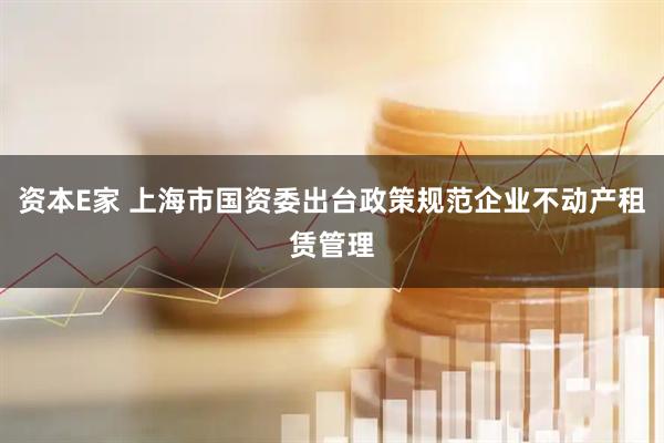 资本E家 上海市国资委出台政策规范企业不动产租赁管理