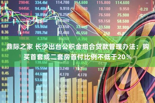 鼎际之家 长沙出台公积金组合贷款管理办法：购买首套或二套房首付比例不低于20％