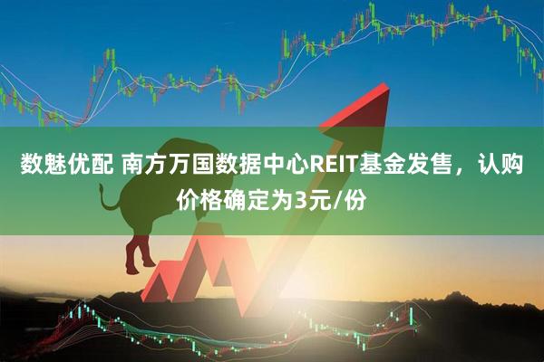 数魅优配 南方万国数据中心REIT基金发售，认购价格确定为3元/份