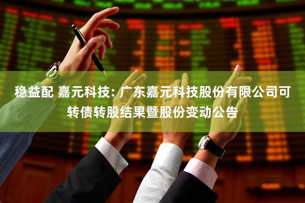 稳益配 嘉元科技: 广东嘉元科技股份有限公司可转债转股结果暨股份变动公告