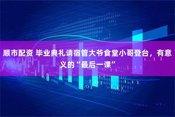 顺市配资 毕业典礼请宿管大爷食堂小哥登台，有意义的“最后一课”