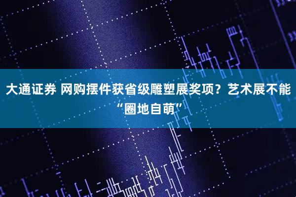 大通证券 网购摆件获省级雕塑展奖项？艺术展不能“圈地自萌”