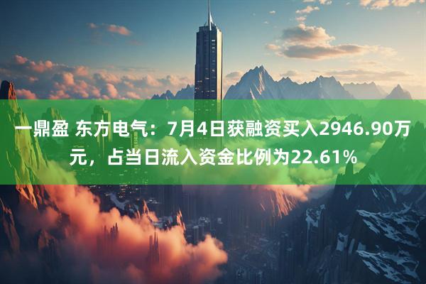 一鼎盈 东方电气：7月4日获融资买入2946.90万元，占当日流入资金比例为22.61%