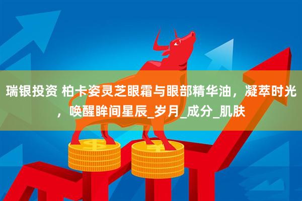 瑞银投资 柏卡姿灵芝眼霜与眼部精华油，凝萃时光，唤醒眸间星辰_岁月_成分_肌肤