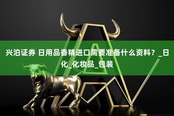 兴泊证券 日用品香精进口需要准备什么资料？_日化_化妆品_包装