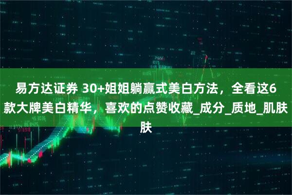 易方达证券 30+姐姐躺赢式美白方法，全看这6款大牌美白精华，喜欢的点赞收藏_成分_质地_肌肤