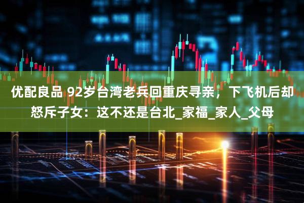 优配良品 92岁台湾老兵回重庆寻亲，下飞机后却怒斥子女：这不还是台北_家福_家人_父母