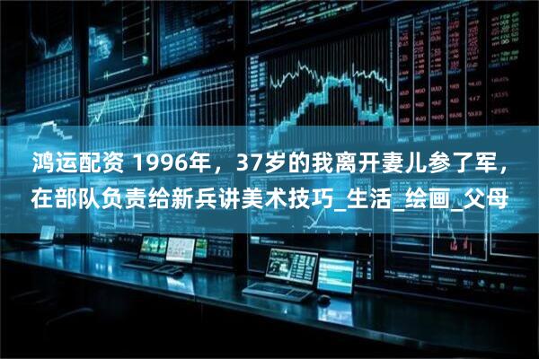 鸿运配资 1996年，37岁的我离开妻儿参了军，在部队负责给新兵讲美术技巧_生活_绘画_父母
