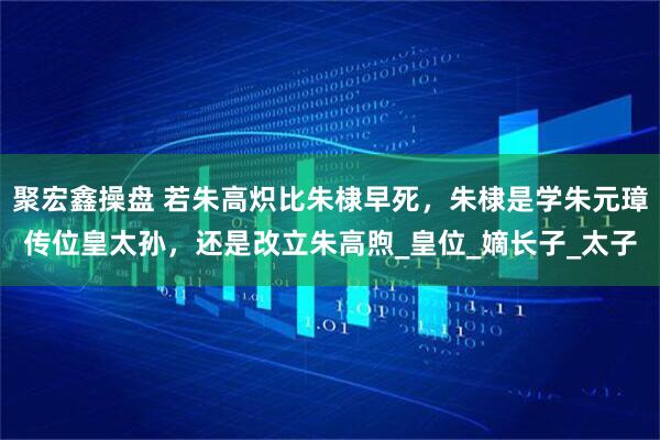 聚宏鑫操盘 若朱高炽比朱棣早死，朱棣是学朱元璋传位皇太孙，还是改立朱高煦_皇位_嫡长子_太子