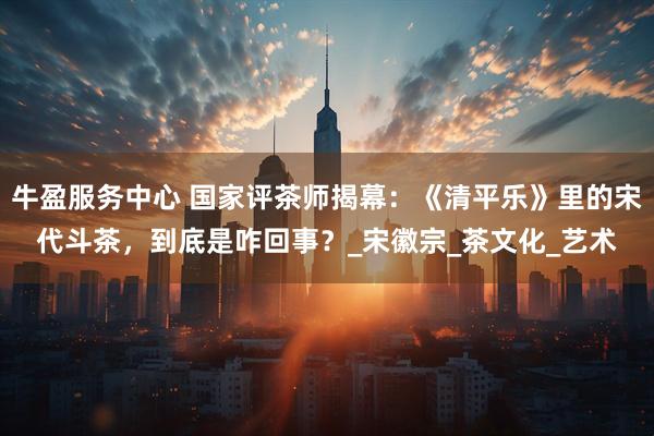 牛盈服务中心 国家评茶师揭幕：《清平乐》里的宋代斗茶，到底是咋回事？_宋徽宗_茶文化_艺术