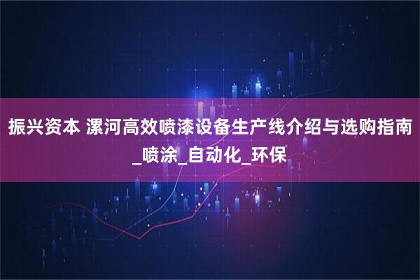 振兴资本 漯河高效喷漆设备生产线介绍与选购指南_喷涂_自动化_环保
