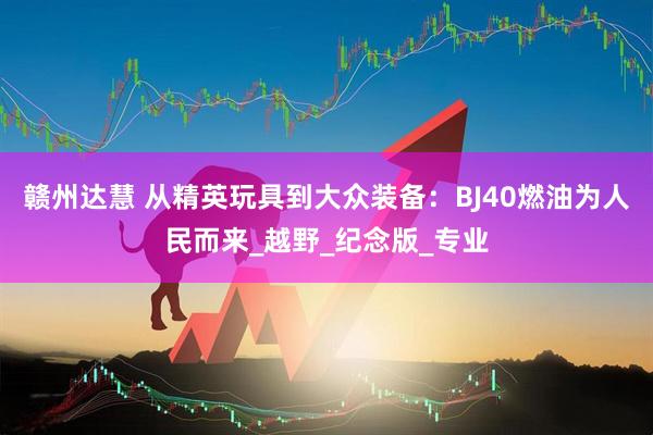 赣州达慧 从精英玩具到大众装备：BJ40燃油为人民而来_越野_纪念版_专业