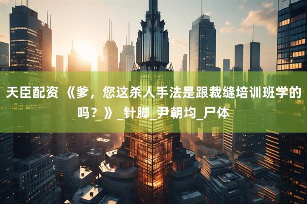 天臣配资 《爹，您这杀人手法是跟裁缝培训班学的吗？》_针脚_尹朝均_尸体