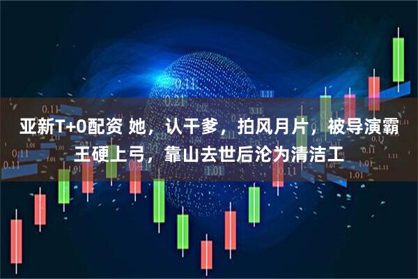 亚新T+0配资 她，认干爹，拍风月片，被导演霸王硬上弓，靠山去世后沦为清洁工