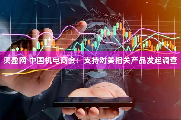 贝盈网 中国机电商会：支持对美相关产品发起调查