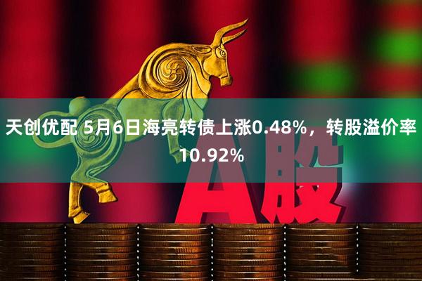 天创优配 5月6日海亮转债上涨0.48%，转股溢价率10.92%