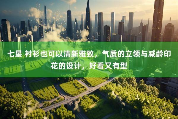 七星 衬衫也可以清新雅致，气质的立领与减龄印花的设计，好看又有型
