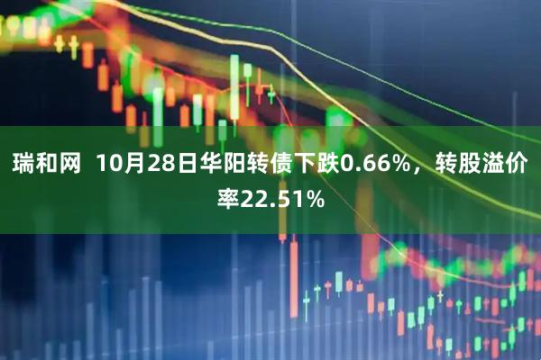 瑞和网 10月28日华阳转债下跌0.66%,转股溢价率22.51%