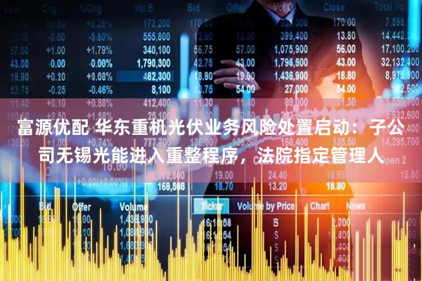 富源优配 华东重机光伏业务风险处置启动：子公司无锡光能进入重整程序，法院指定管理人