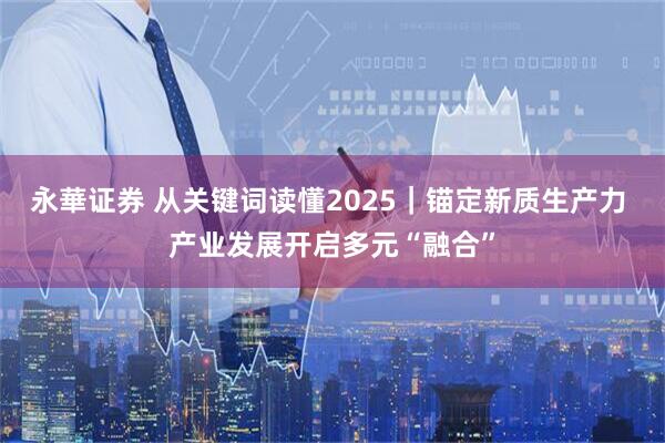 永華证券 从关键词读懂2025｜锚定新质生产力 产业发展开启多元“融合”