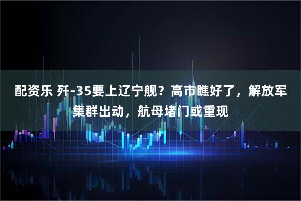 配资乐 歼-35要上辽宁舰?高市瞧好了,解放军集群出动,航母堵门或重现