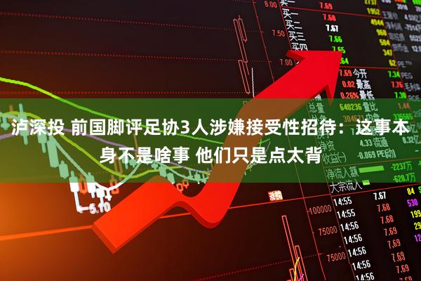 泸深投 前国脚评足协3人涉嫌接受性招待:这事本身不是啥事 他们只是点太背