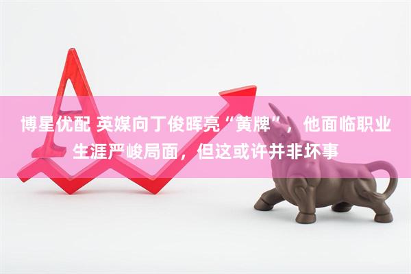 博星优配 英媒向丁俊晖亮“黄牌”，他面临职业生涯严峻局面，但这或许并非坏事