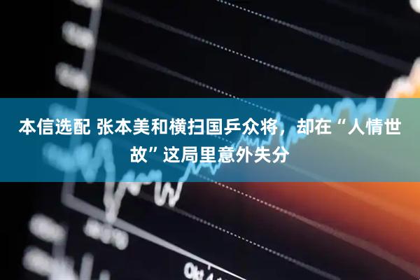 本信选配 张本美和横扫国乒众将，却在“人情世故”这局里意外失分